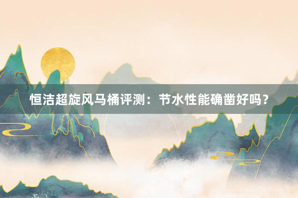恒洁超旋风马桶评测：节水性能确凿好吗？
