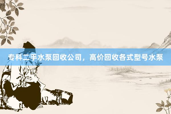 专科二手水泵回收公司，高价回收各式型号水泵
