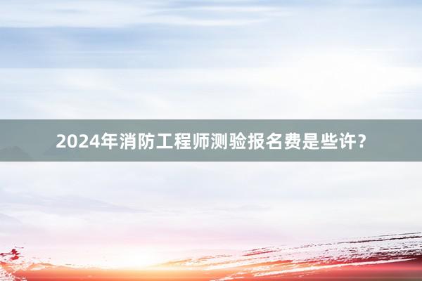 2024年消防工程师测验报名费是些许？