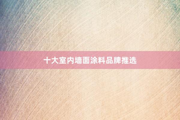 十大室内墙面涂料品牌推选