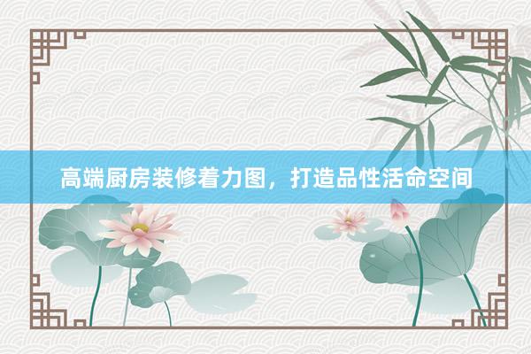 高端厨房装修着力图，打造品性活命空间