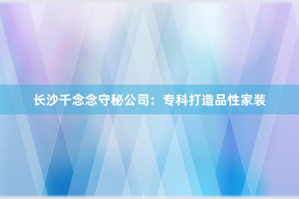 长沙千念念守秘公司：专科打造品性家装