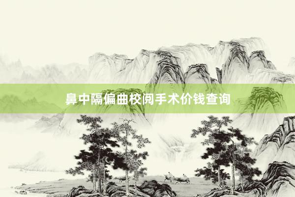 鼻中隔偏曲校阅手术价钱查询
