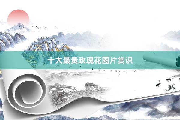 十大最贵玫瑰花图片赏识
