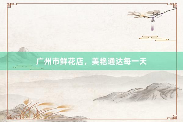 广州市鲜花店，美艳通达每一天